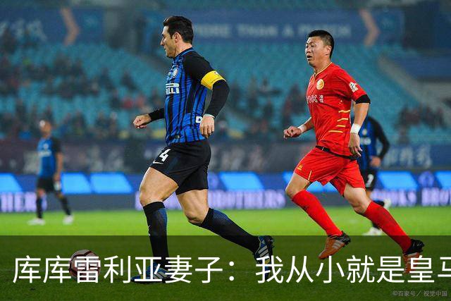 库库雷利亚妻子：我从小就是皇马球迷，为库库加盟皇马感到高兴